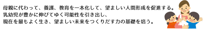 母親に代わって、養護、教育を一本化して、望ましい人間形成を促進する。乳幼児が豊かに伸びてゆく可能性を引き出し、現在を最もよく生き、望ましい未来をつくりだす力の基礎を培う。